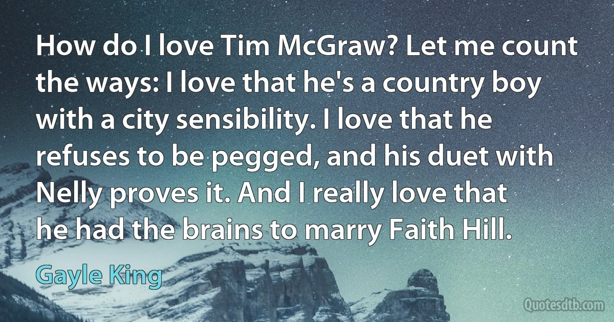 How do I love Tim McGraw? Let me count the ways: I love that he's a country boy with a city sensibility. I love that he refuses to be pegged, and his duet with Nelly proves it. And I really love that he had the brains to marry Faith Hill. (Gayle King)