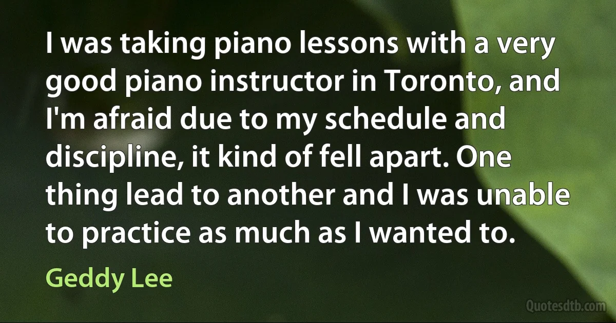 I was taking piano lessons with a very good piano instructor in Toronto, and I'm afraid due to my schedule and discipline, it kind of fell apart. One thing lead to another and I was unable to practice as much as I wanted to. (Geddy Lee)