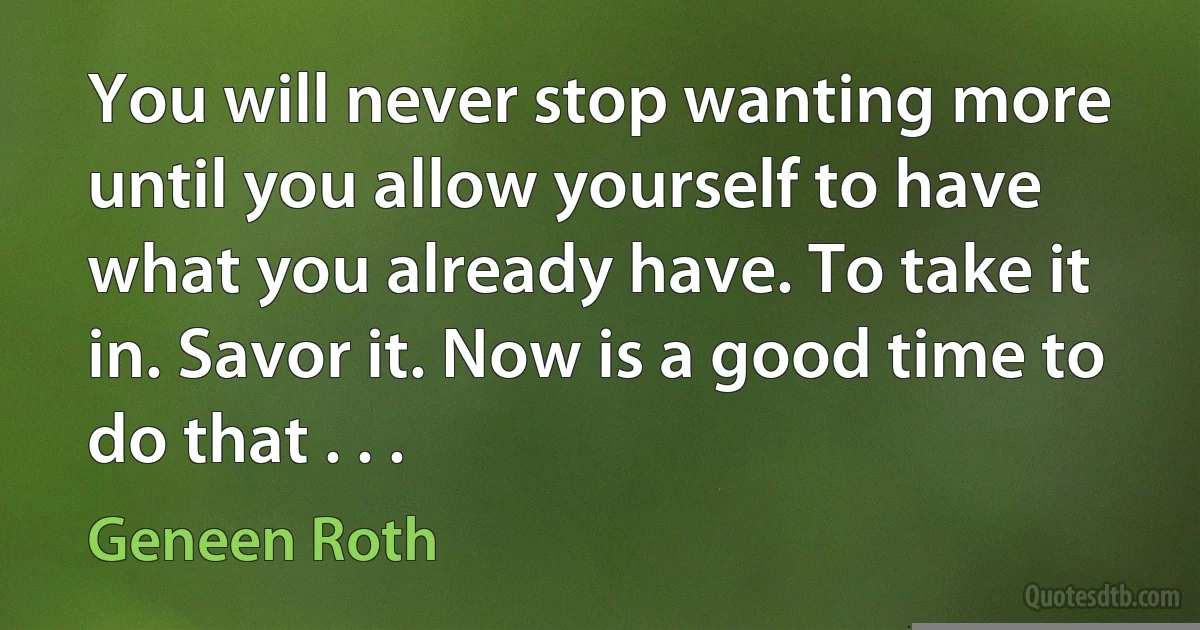 You will never stop wanting more until you allow yourself to have what you already have. To take it in. Savor it. Now is a good time to do that . . . (Geneen Roth)