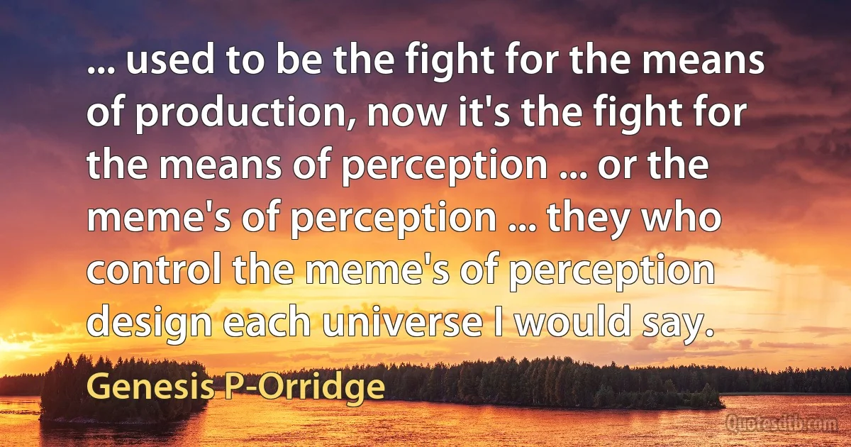 ... used to be the fight for the means of production, now it's the fight for the means of perception ... or the meme's of perception ... they who control the meme's of perception design each universe I would say. (Genesis P-Orridge)