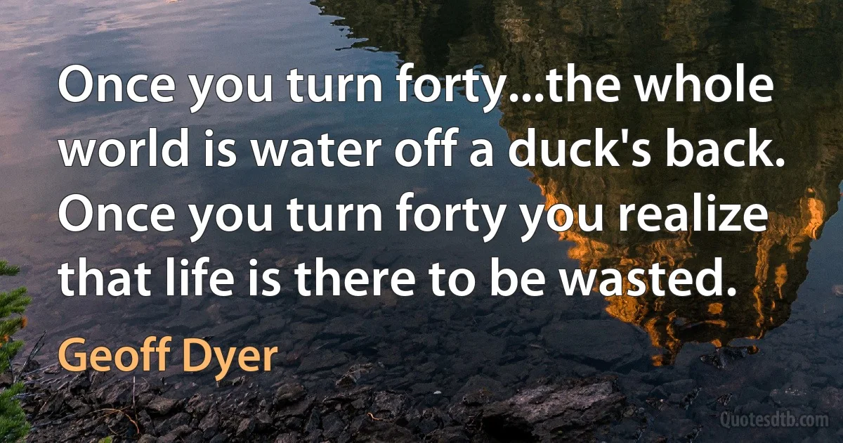 Once you turn forty...the whole world is water off a duck's back. Once you turn forty you realize that life is there to be wasted. (Geoff Dyer)