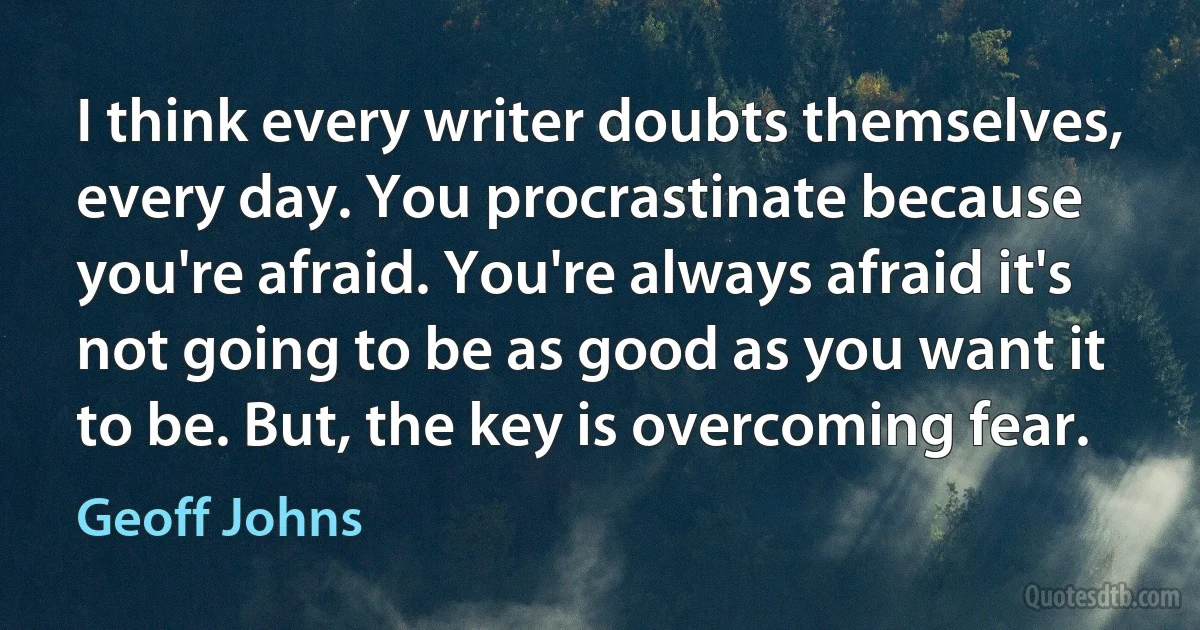 I think every writer doubts themselves, every day. You procrastinate because you're afraid. You're always afraid it's not going to be as good as you want it to be. But, the key is overcoming fear. (Geoff Johns)