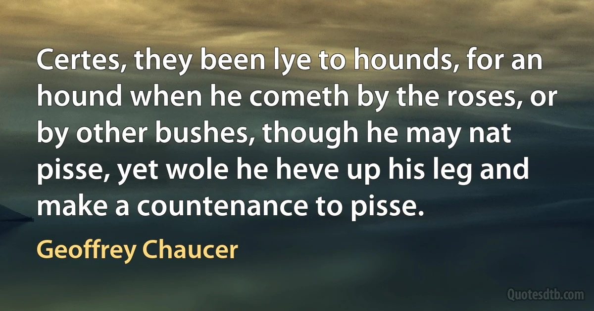 Certes, they been lye to hounds, for an hound when he cometh by the roses, or by other bushes, though he may nat pisse, yet wole he heve up his leg and make a countenance to pisse. (Geoffrey Chaucer)