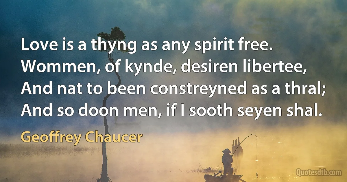 Love is a thyng as any spirit free.
Wommen, of kynde, desiren libertee,
And nat to been constreyned as a thral;
And so doon men, if I sooth seyen shal. (Geoffrey Chaucer)