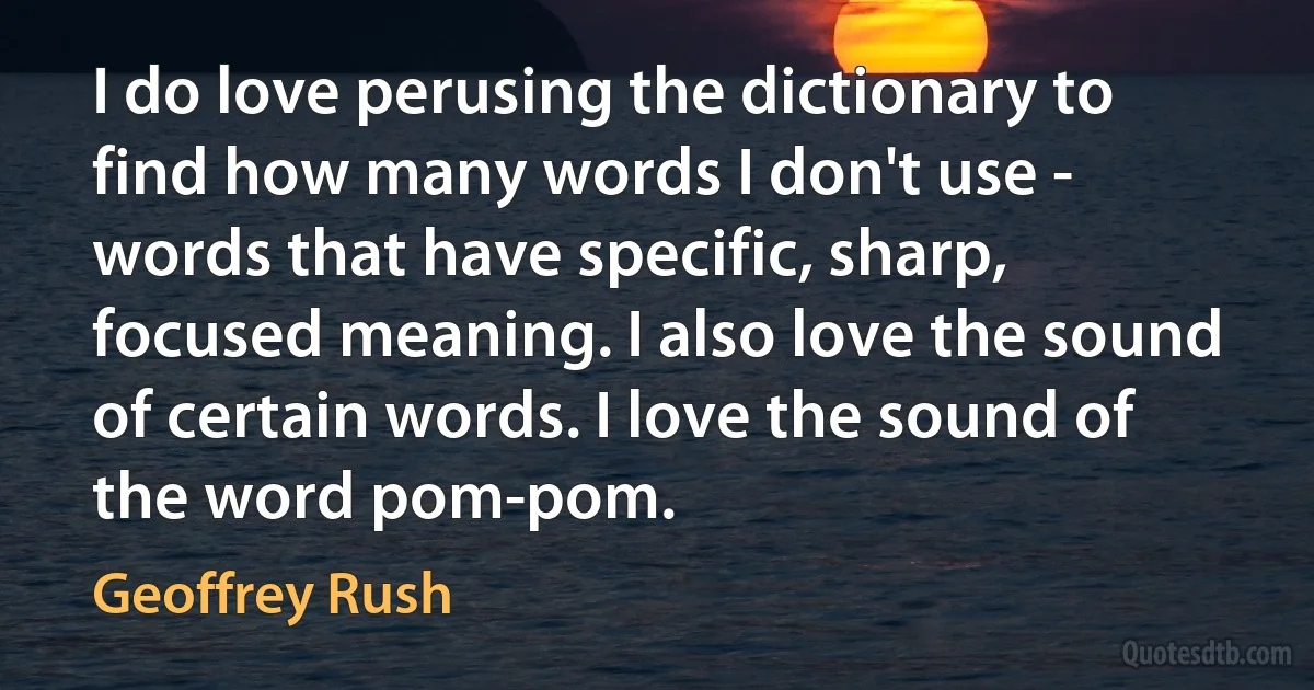 I do love perusing the dictionary to find how many words I don't use - words that have specific, sharp, focused meaning. I also love the sound of certain words. I love the sound of the word pom-pom. (Geoffrey Rush)