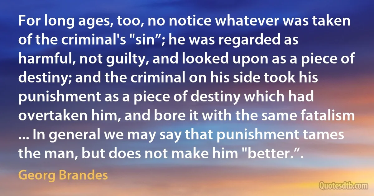 For long ages, too, no notice whatever was taken of the criminal's "sin”; he was regarded as harmful, not guilty, and looked upon as a piece of destiny; and the criminal on his side took his punishment as a piece of destiny which had overtaken him, and bore it with the same fatalism ... In general we may say that punishment tames the man, but does not make him "better.”. (Georg Brandes)