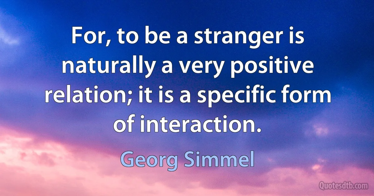 For, to be a stranger is naturally a very positive relation; it is a specific form of interaction. (Georg Simmel)