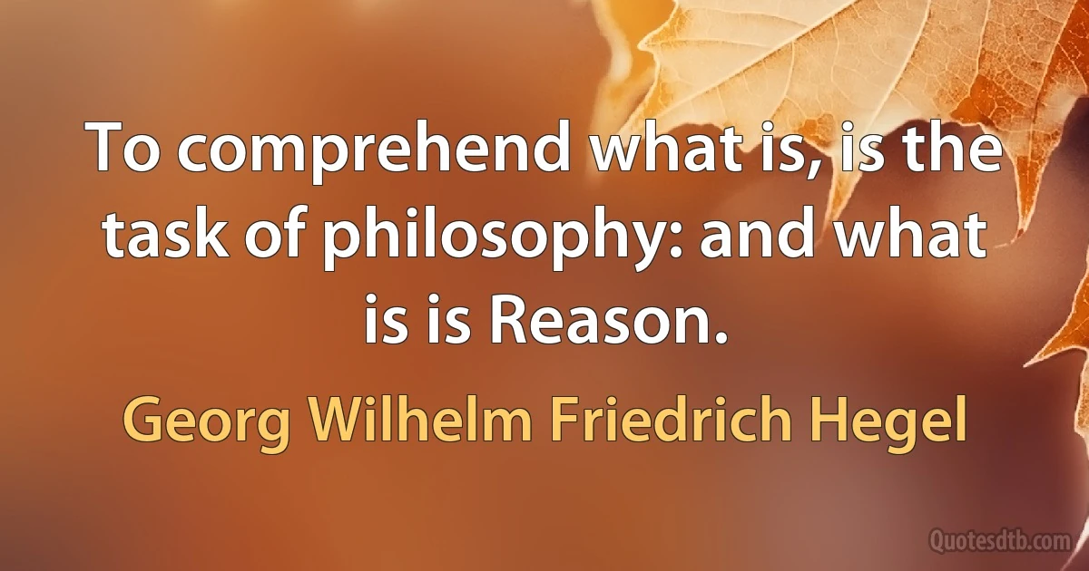 To comprehend what is, is the task of philosophy: and what is is Reason. (Georg Wilhelm Friedrich Hegel)