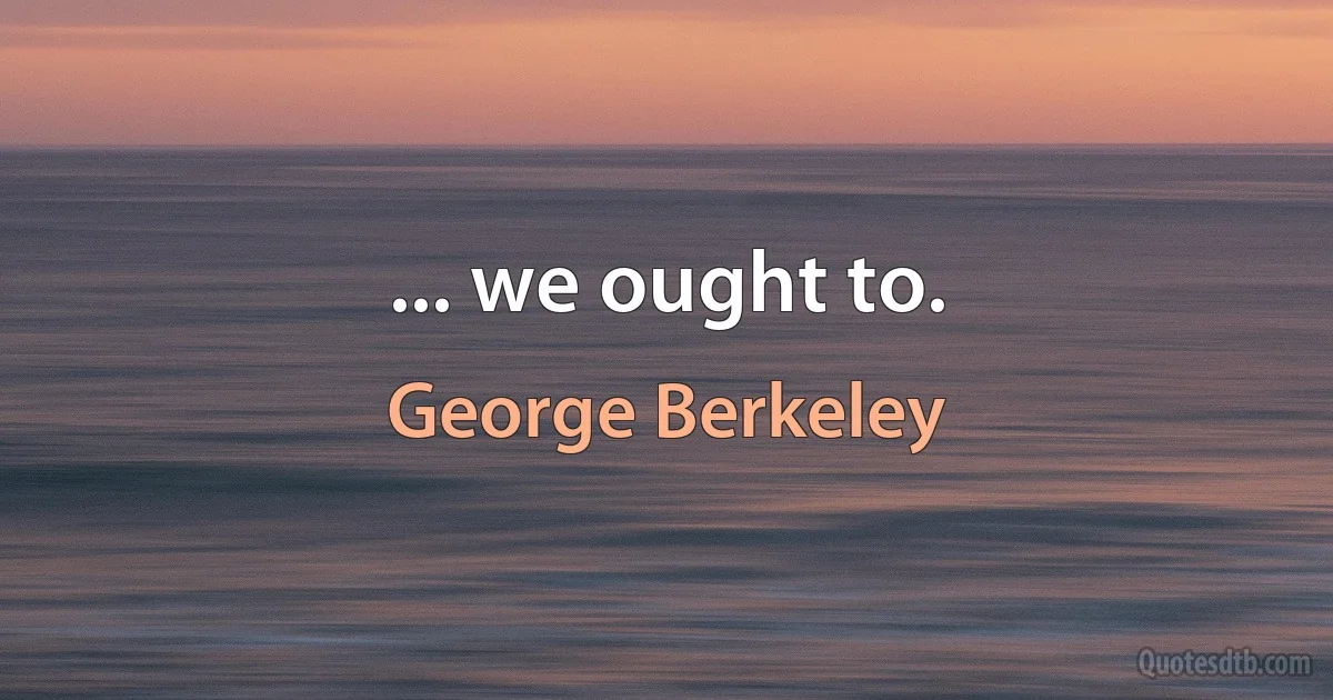 ... we ought to. (George Berkeley)