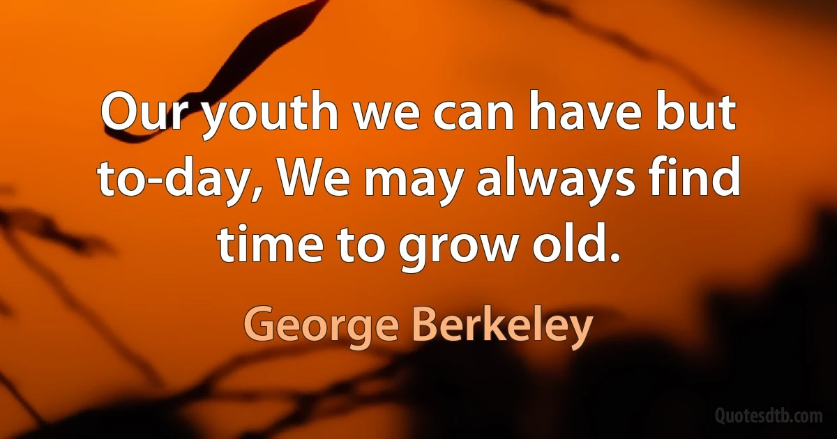 Our youth we can have but to-day, We may always find time to grow old. (George Berkeley)