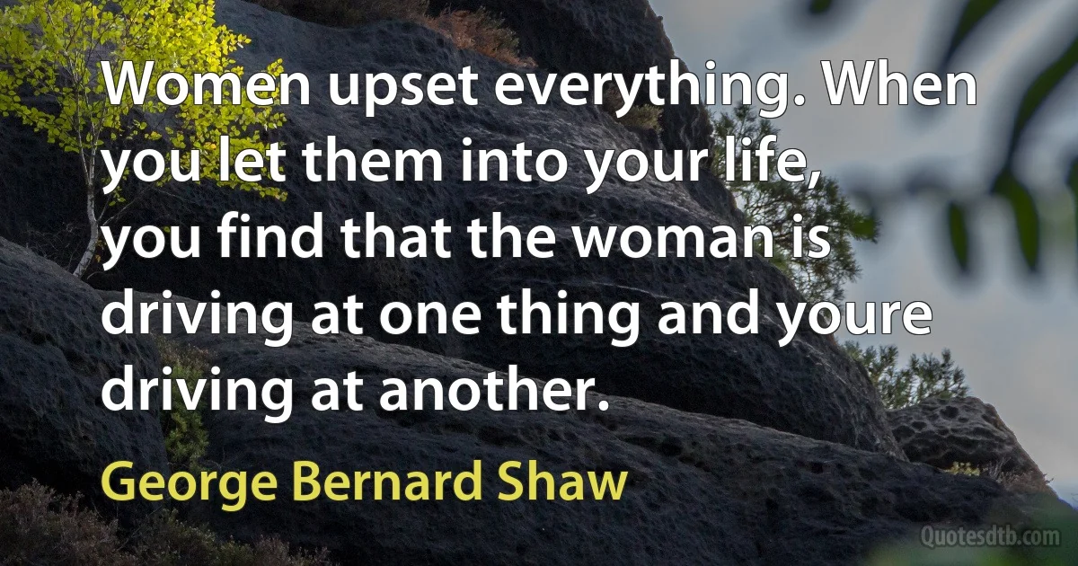 Women upset everything. When you let them into your life, you find that the woman is driving at one thing and youre driving at another. (George Bernard Shaw)