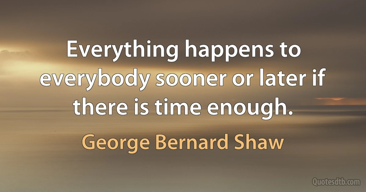 Everything happens to everybody sooner or later if there is time enough. (George Bernard Shaw)