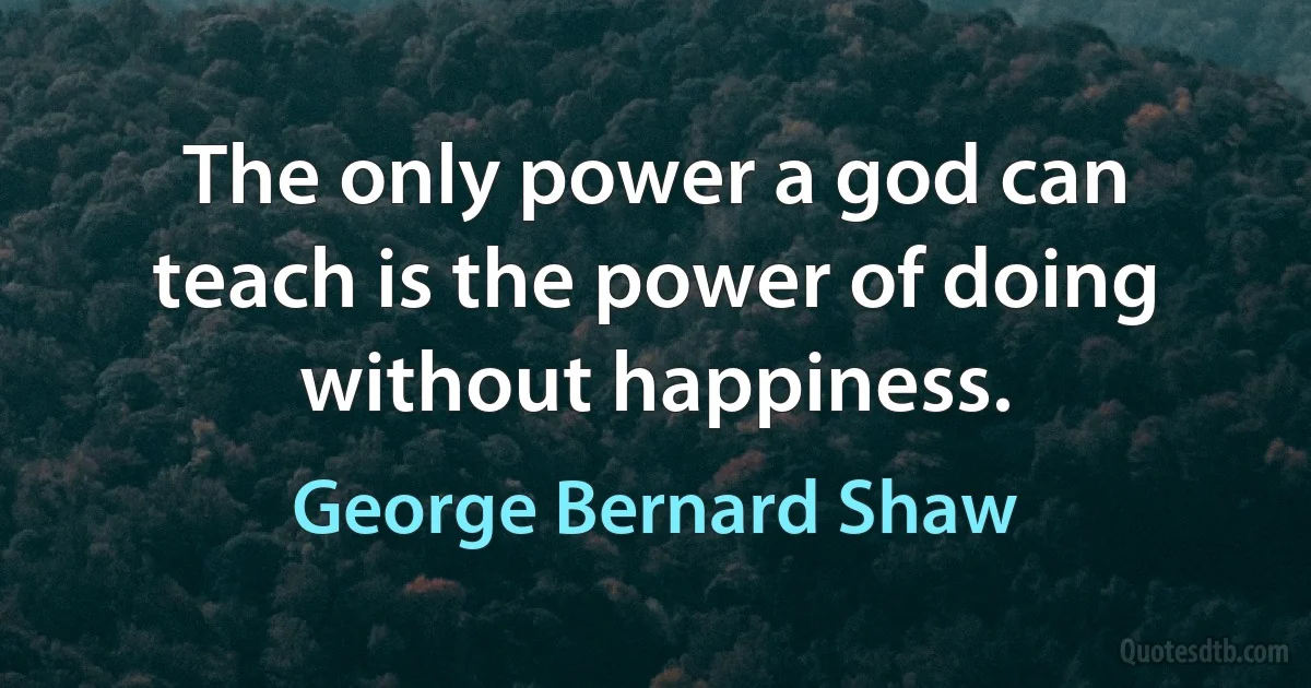 The only power a god can teach is the power of doing without happiness. (George Bernard Shaw)