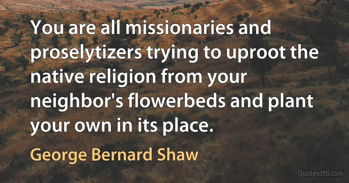 You are all missionaries and proselytizers trying to uproot the native religion from your neighbor's flowerbeds and plant your own in its place. (George Bernard Shaw)