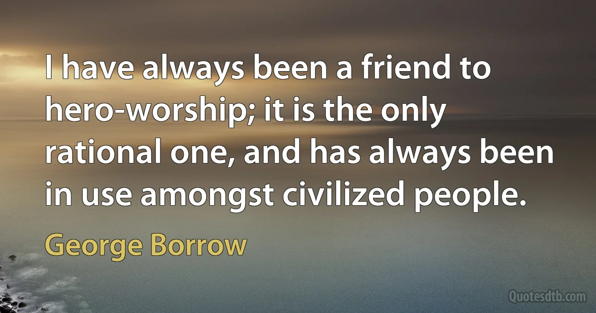 I have always been a friend to hero-worship; it is the only rational one, and has always been in use amongst civilized people. (George Borrow)