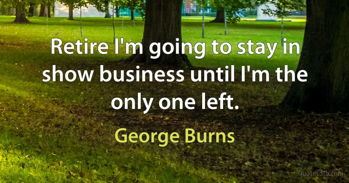 Retire I'm going to stay in show business until I'm the only one left. (George Burns)