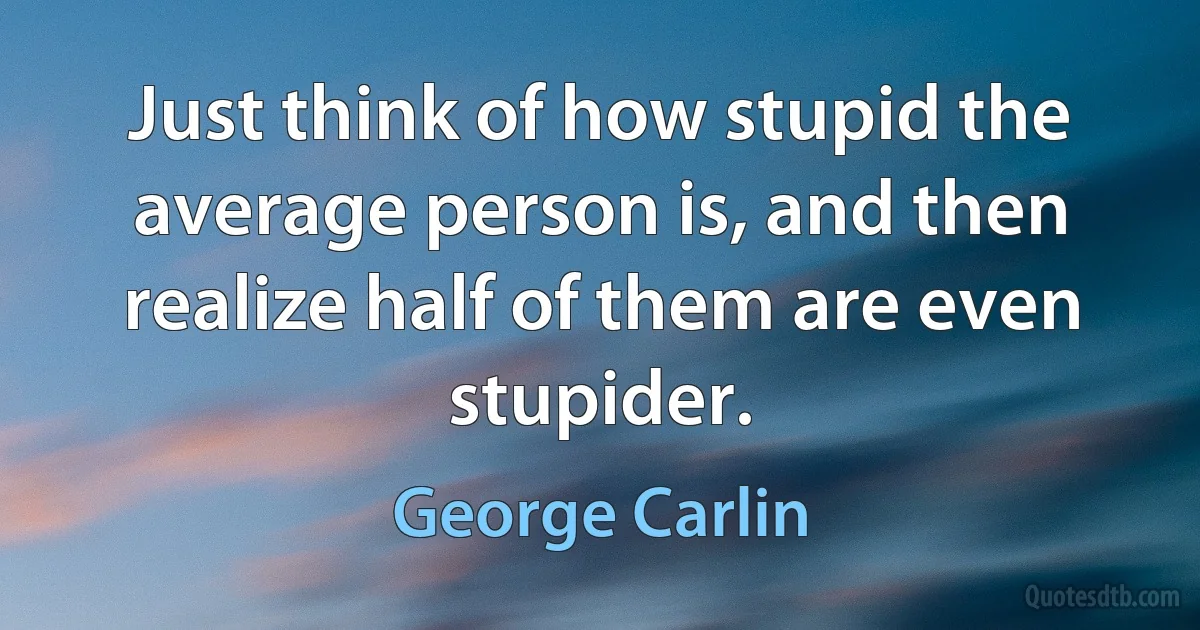 Just think of how stupid the average person is, and then realize half of them are even stupider. (George Carlin)