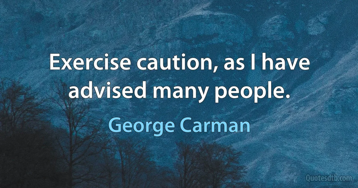 Exercise caution, as I have advised many people. (George Carman)