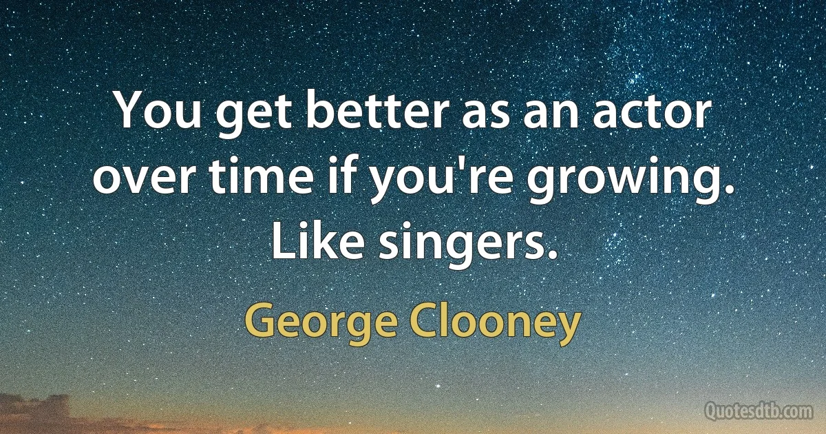 You get better as an actor over time if you're growing. Like singers. (George Clooney)