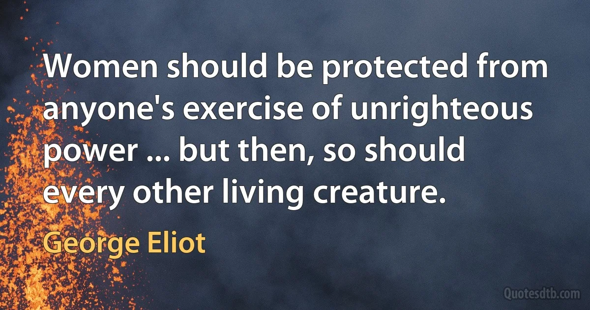 Women should be protected from anyone's exercise of unrighteous power ... but then, so should every other living creature. (George Eliot)