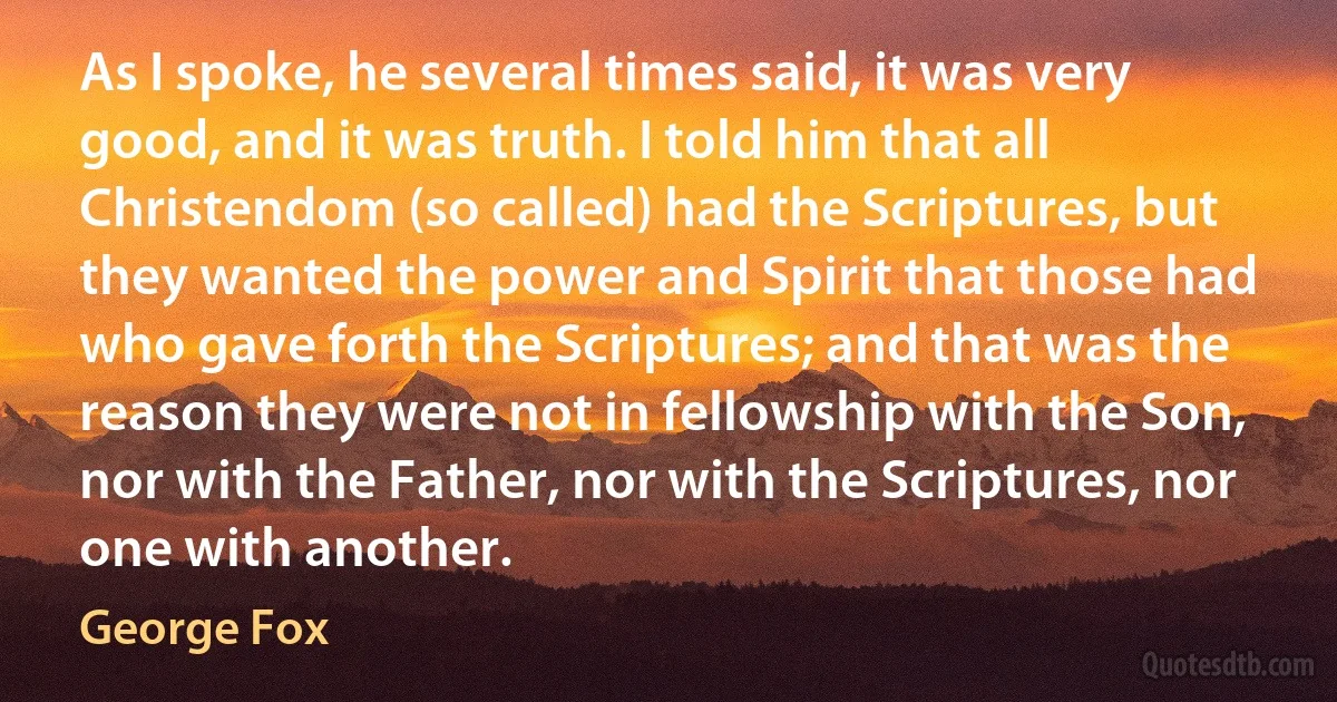 As I spoke, he several times said, it was very good, and it was truth. I told him that all Christendom (so called) had the Scriptures, but they wanted the power and Spirit that those had who gave forth the Scriptures; and that was the reason they were not in fellowship with the Son, nor with the Father, nor with the Scriptures, nor one with another. (George Fox)