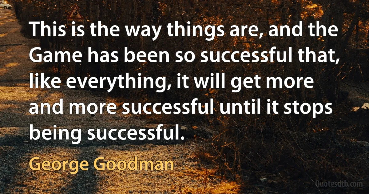 This is the way things are, and the Game has been so successful that, like everything, it will get more and more successful until it stops being successful. (George Goodman)