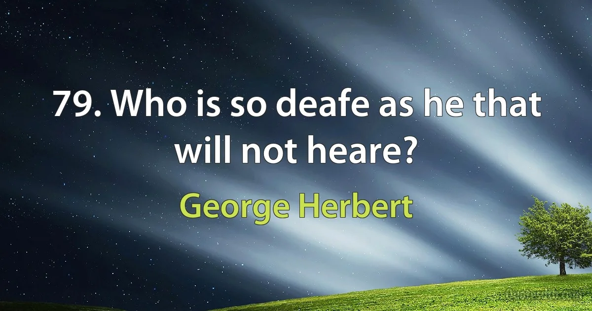 79. Who is so deafe as he that will not heare? (George Herbert)