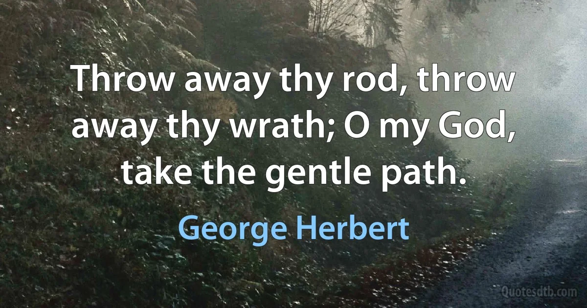 Throw away thy rod, throw away thy wrath; O my God, take the gentle path. (George Herbert)