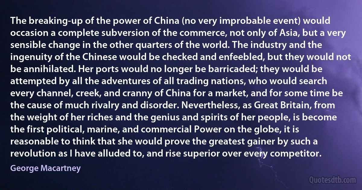 The breaking-up of the power of China (no very improbable event) would occasion a complete subversion of the commerce, not only of Asia, but a very sensible change in the other quarters of the world. The industry and the ingenuity of the Chinese would be checked and enfeebled, but they would not be annihilated. Her ports would no longer be barricaded; they would be attempted by all the adventures of all trading nations, who would search every channel, creek, and cranny of China for a market, and for some time be the cause of much rivalry and disorder. Nevertheless, as Great Britain, from the weight of her riches and the genius and spirits of her people, is become the first political, marine, and commercial Power on the globe, it is reasonable to think that she would prove the greatest gainer by such a revolution as I have alluded to, and rise superior over every competitor. (George Macartney)