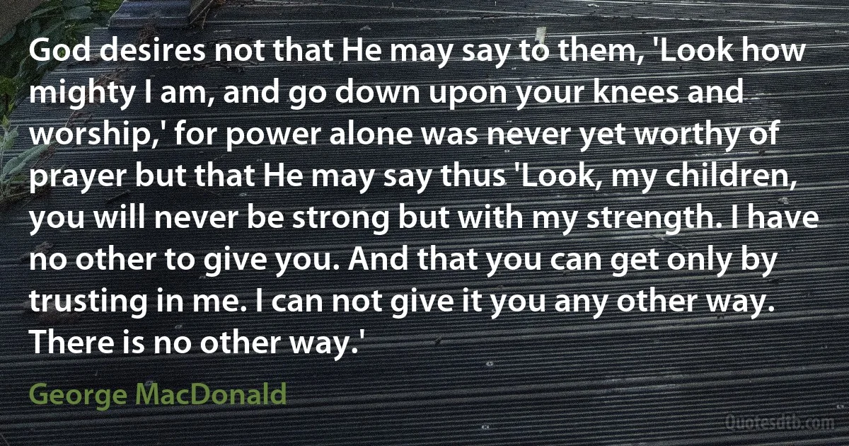 God desires not that He may say to them, 'Look how mighty I am, and go down upon your knees and worship,' for power alone was never yet worthy of prayer but that He may say thus 'Look, my children, you will never be strong but with my strength. I have no other to give you. And that you can get only by trusting in me. I can not give it you any other way. There is no other way.' (George MacDonald)