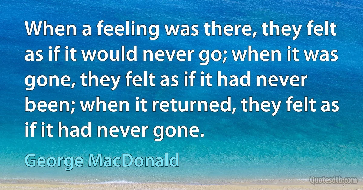 When a feeling was there, they felt as if it would never go; when it was gone, they felt as if it had never been; when it returned, they felt as if it had never gone. (George MacDonald)