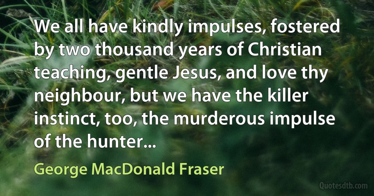 We all have kindly impulses, fostered by two thousand years of Christian teaching, gentle Jesus, and love thy neighbour, but we have the killer instinct, too, the murderous impulse of the hunter... (George MacDonald Fraser)