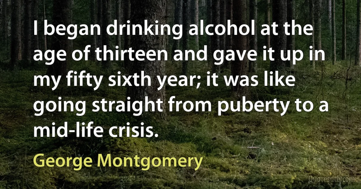 I began drinking alcohol at the age of thirteen and gave it up in my fifty sixth year; it was like going straight from puberty to a mid-life crisis. (George Montgomery)