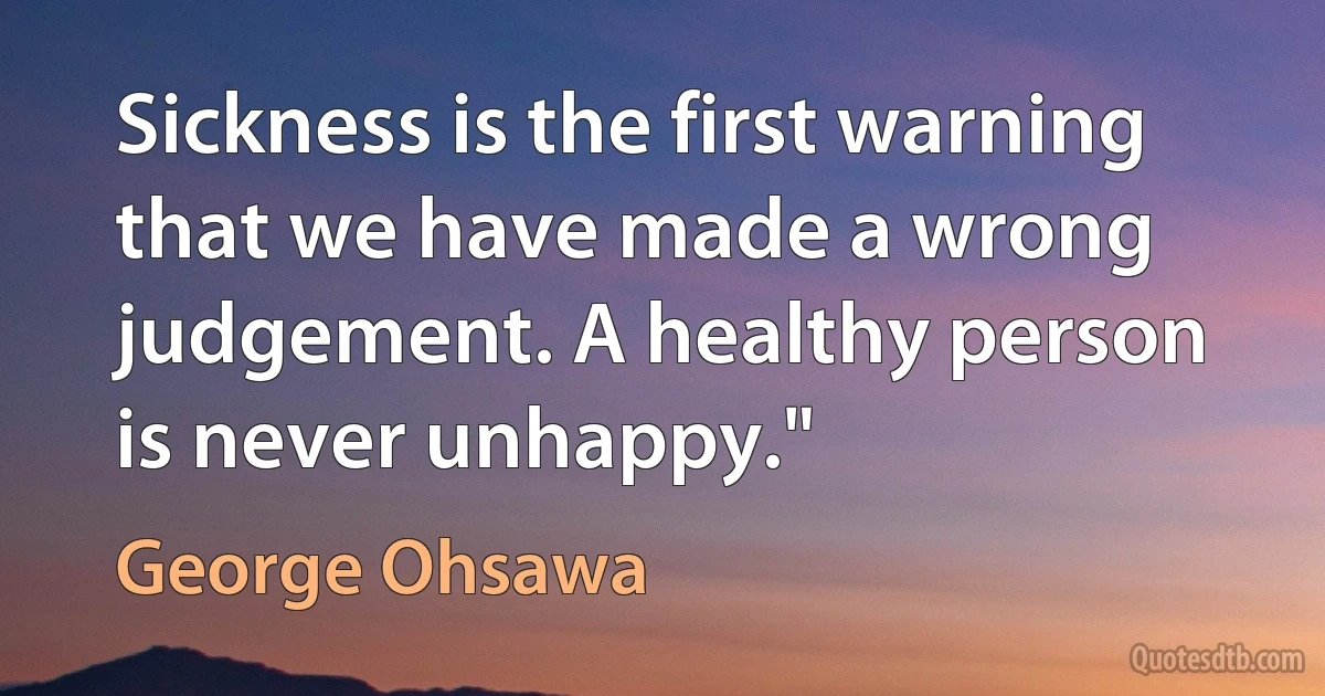 Sickness is the first warning that we have made a wrong judgement. A healthy person is never unhappy." (George Ohsawa)