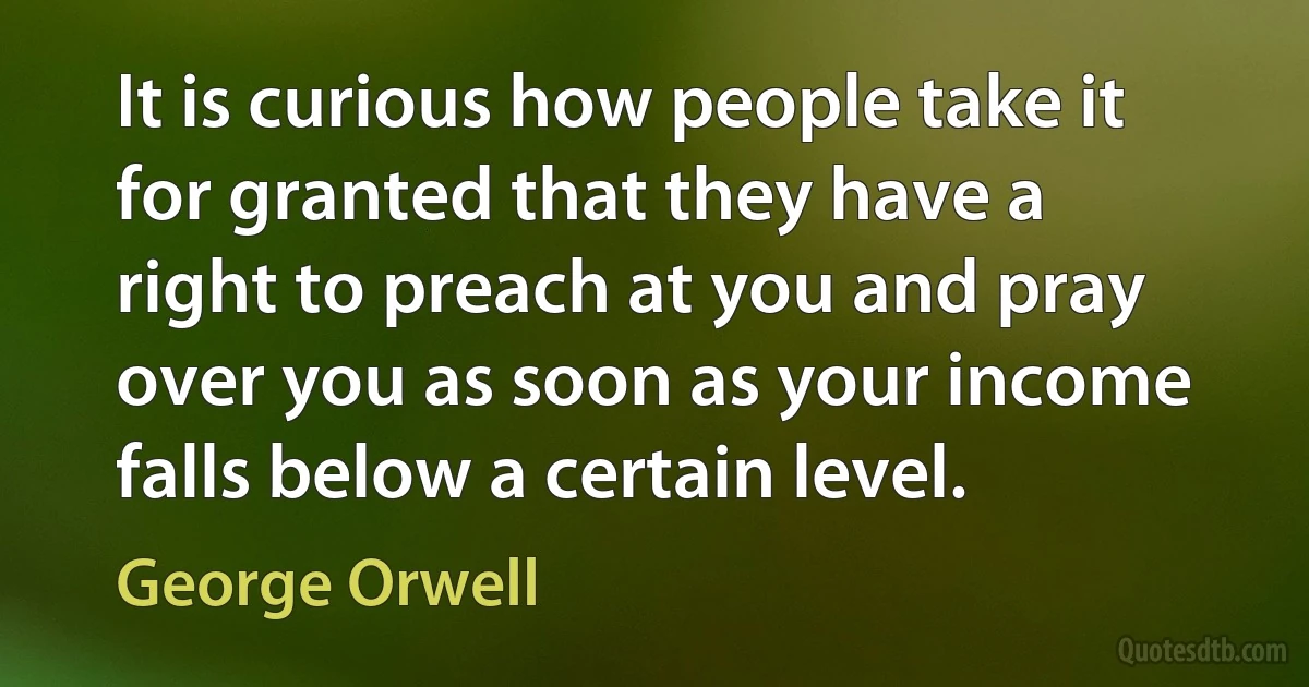 It is curious how people take it for granted that they have a right to preach at you and pray over you as soon as your income falls below a certain level. (George Orwell)