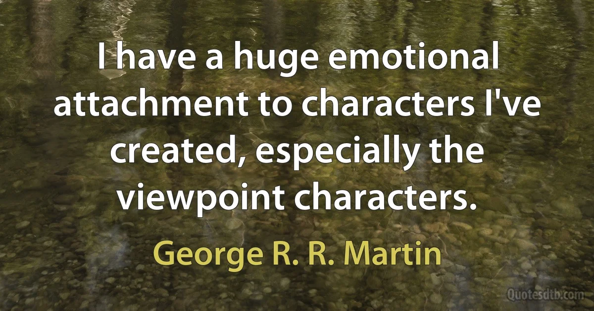 I have a huge emotional attachment to characters I've created, especially the viewpoint characters. (George R. R. Martin)