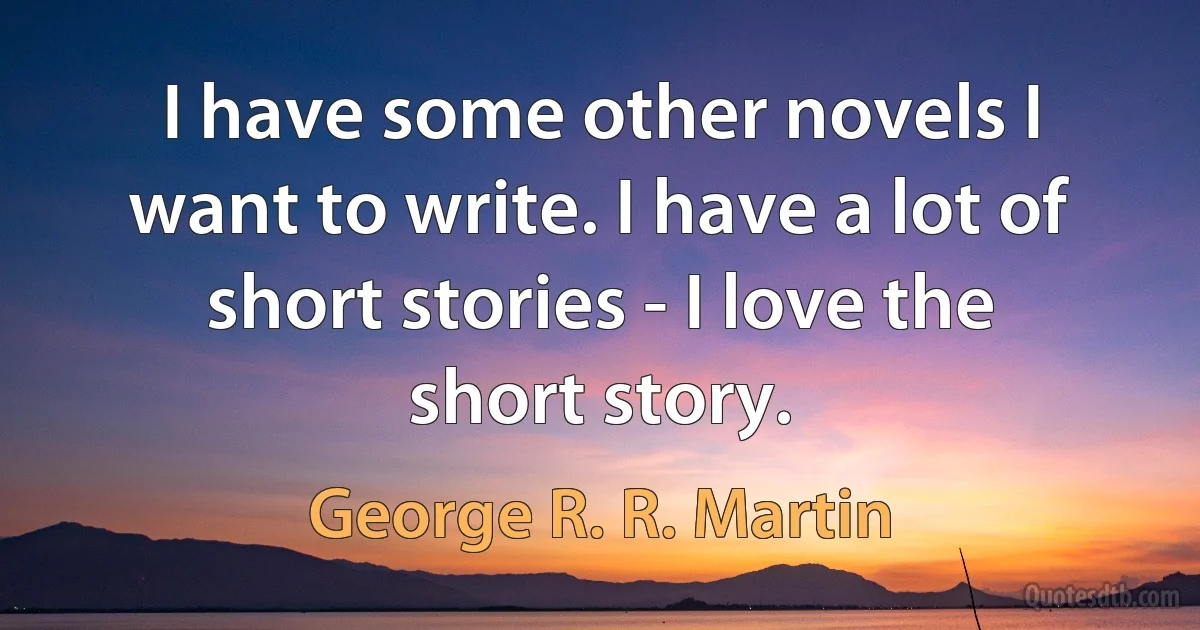 I have some other novels I want to write. I have a lot of short stories - I love the short story. (George R. R. Martin)