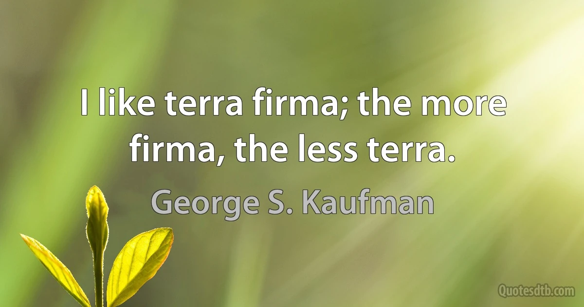 I like terra firma; the more firma, the less terra. (George S. Kaufman)