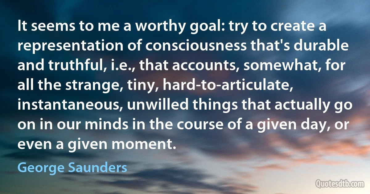 It seems to me a worthy goal: try to create a representation of consciousness that's durable and truthful, i.e., that accounts, somewhat, for all the strange, tiny, hard-to-articulate, instantaneous, unwilled things that actually go on in our minds in the course of a given day, or even a given moment. (George Saunders)