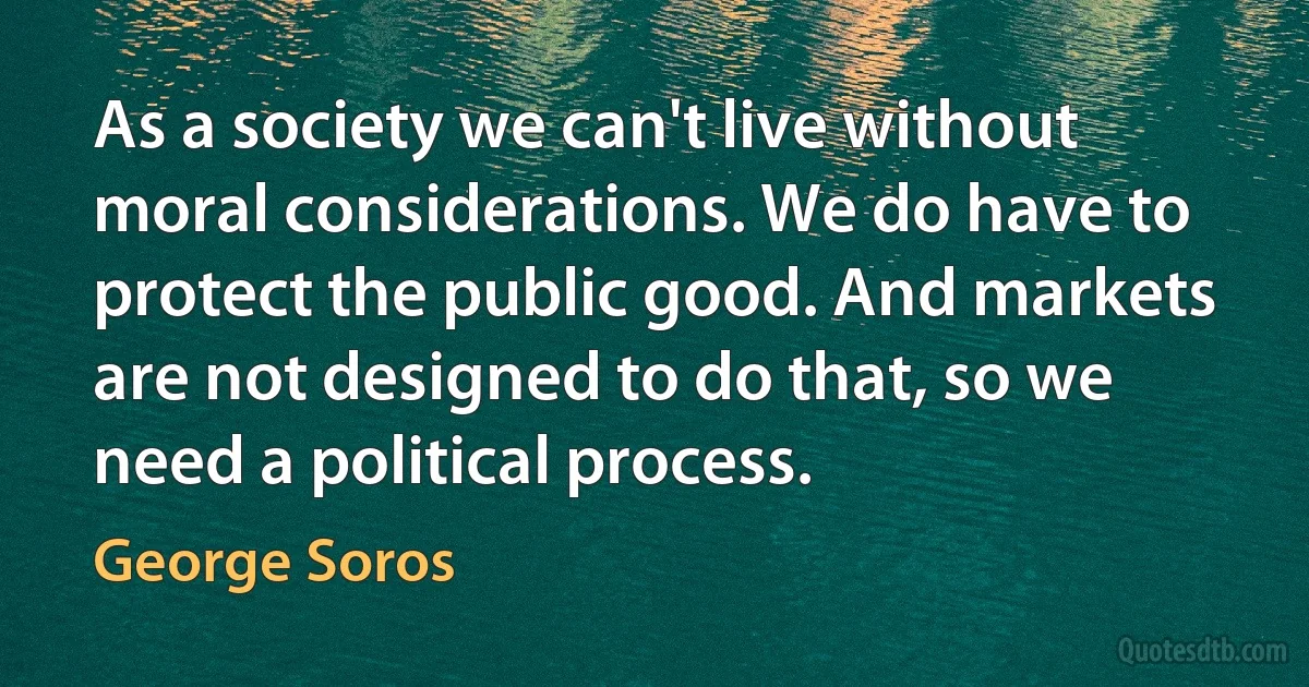 As a society we can't live without moral considerations. We do have to protect the public good. And markets are not designed to do that, so we need a political process. (George Soros)