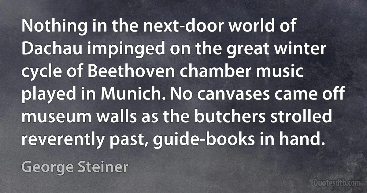 Nothing in the next-door world of Dachau impinged on the great winter cycle of Beethoven chamber music played in Munich. No canvases came off museum walls as the butchers strolled reverently past, guide-books in hand. (George Steiner)