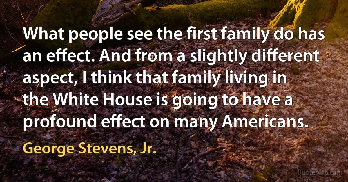 What people see the first family do has an effect. And from a slightly different aspect, I think that family living in the White House is going to have a profound effect on many Americans. (George Stevens, Jr.)