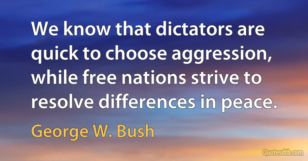 We know that dictators are quick to choose aggression, while free nations strive to resolve differences in peace. (George W. Bush)