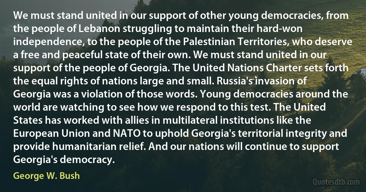 We must stand united in our support of other young democracies, from the people of Lebanon struggling to maintain their hard-won independence, to the people of the Palestinian Territories, who deserve a free and peaceful state of their own. We must stand united in our support of the people of Georgia. The United Nations Charter sets forth the equal rights of nations large and small. Russia's invasion of Georgia was a violation of those words. Young democracies around the world are watching to see how we respond to this test. The United States has worked with allies in multilateral institutions like the European Union and NATO to uphold Georgia's territorial integrity and provide humanitarian relief. And our nations will continue to support Georgia's democracy. (George W. Bush)