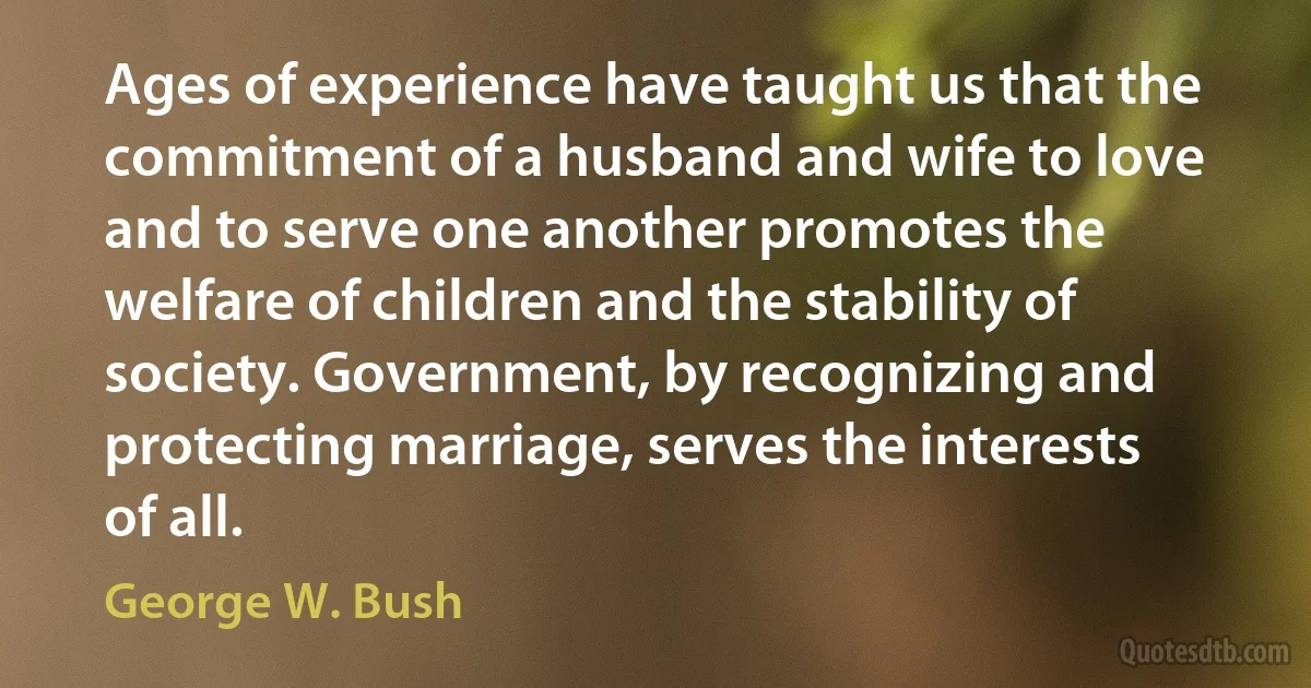 Ages of experience have taught us that the commitment of a husband and wife to love and to serve one another promotes the welfare of children and the stability of society. Government, by recognizing and protecting marriage, serves the interests of all. (George W. Bush)