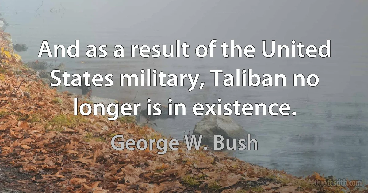 And as a result of the United States military, Taliban no longer is in existence. (George W. Bush)