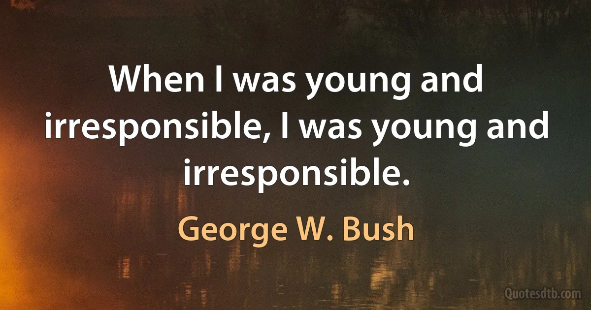 When I was young and irresponsible, I was young and irresponsible. (George W. Bush)