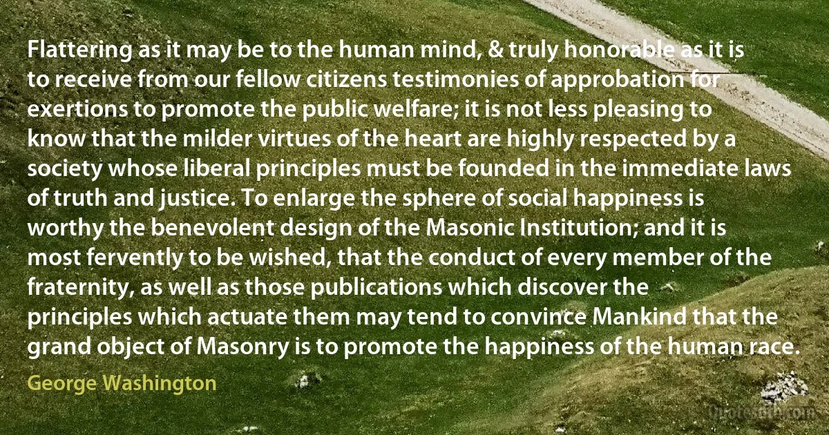 Flattering as it may be to the human mind, & truly honorable as it is to receive from our fellow citizens testimonies of approbation for exertions to promote the public welfare; it is not less pleasing to know that the milder virtues of the heart are highly respected by a society whose liberal principles must be founded in the immediate laws of truth and justice. To enlarge the sphere of social happiness is worthy the benevolent design of the Masonic Institution; and it is most fervently to be wished, that the conduct of every member of the fraternity, as well as those publications which discover the principles which actuate them may tend to convince Mankind that the grand object of Masonry is to promote the happiness of the human race. (George Washington)