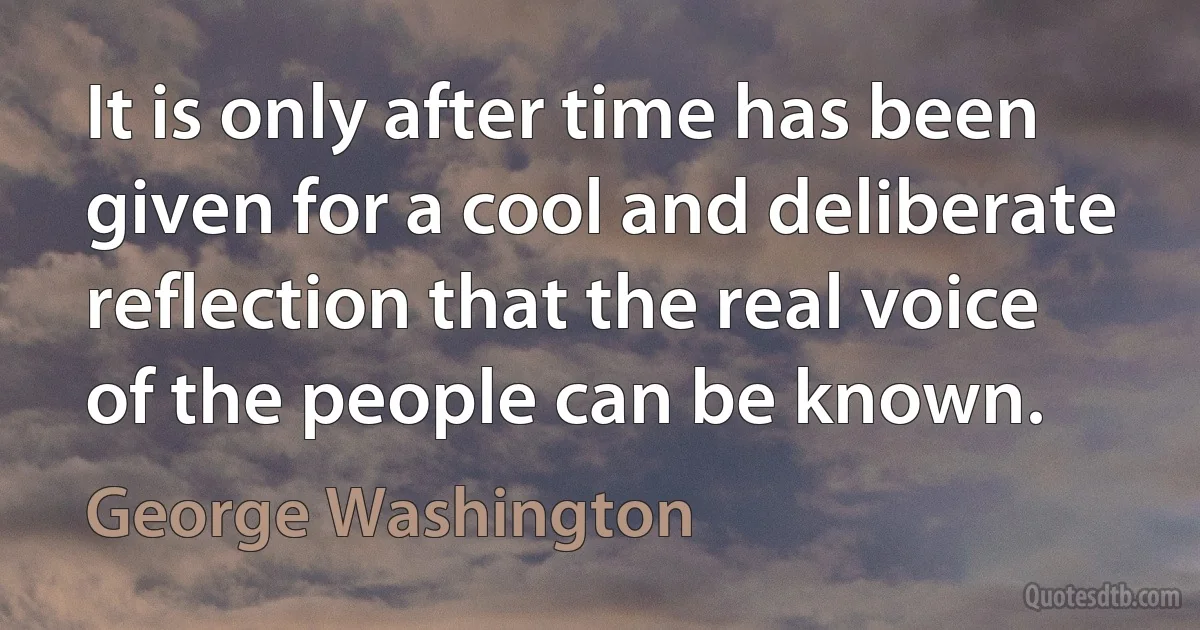 It is only after time has been given for a cool and deliberate reflection that the real voice of the people can be known. (George Washington)