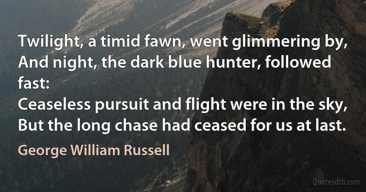 Twilight, a timid fawn, went glimmering by,
And night, the dark blue hunter, followed fast:
Ceaseless pursuit and flight were in the sky,
But the long chase had ceased for us at last. (George William Russell)